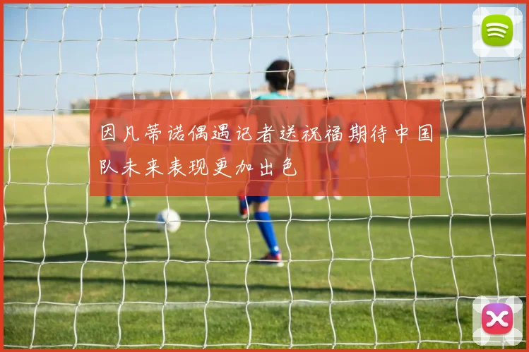 因凡蒂诺偶遇记者送祝福期待中国队未来表现更加出色