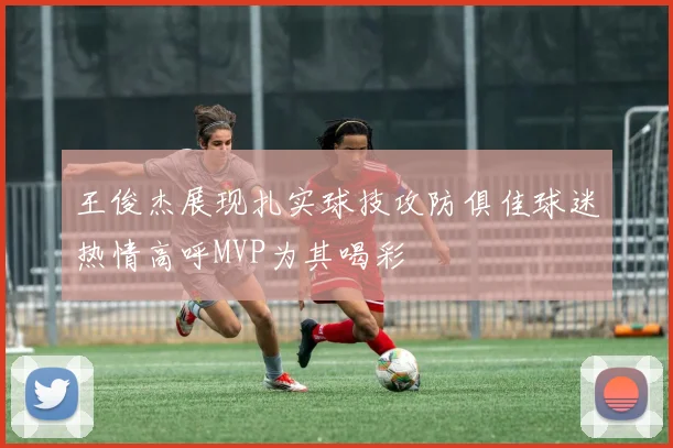 王俊杰展现扎实球技攻防俱佳球迷热情高呼MVP为其喝彩