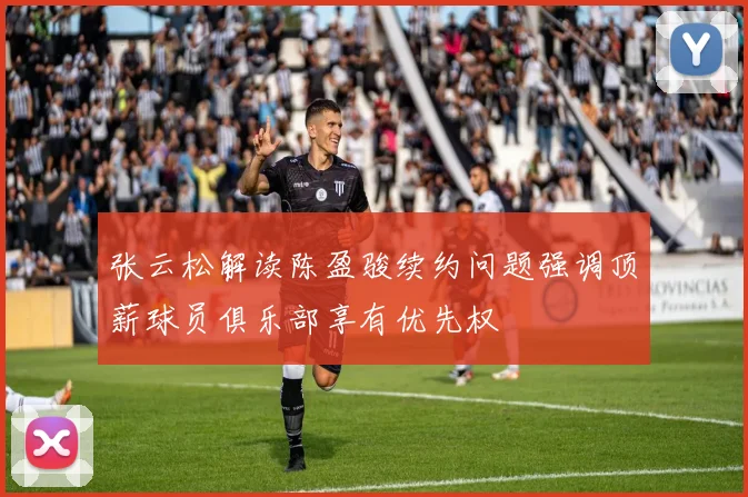 张云松解读陈盈骏续约问题强调顶薪球员俱乐部享有优先权