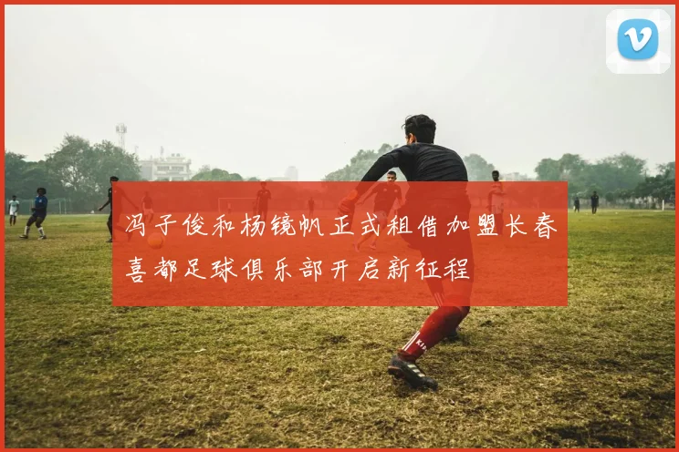 冯子俊和杨镜帆正式租借加盟长春喜都足球俱乐部开启新征程