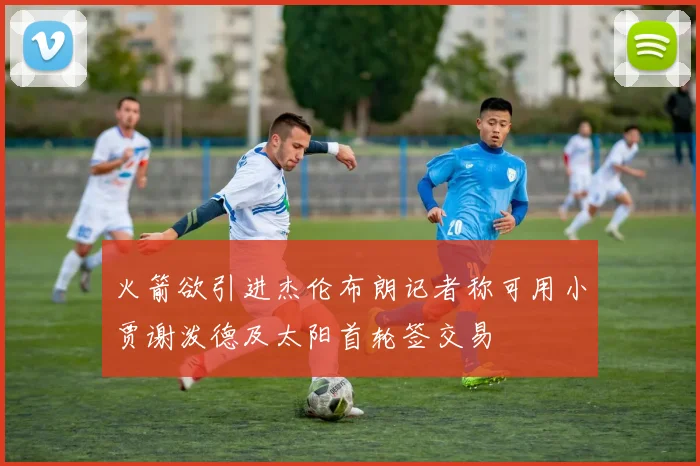火箭欲引进杰伦布朗记者称可用小贾谢泼德及太阳首轮签交易