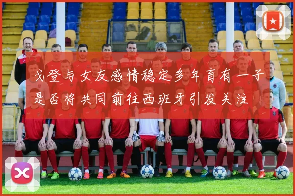戈登与女友感情稳定多年育有一子是否将共同前往西班牙引发关注