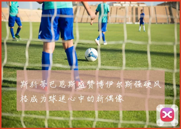 斯科蒂巴恩斯盛赞博伊尔斯强硬风格成为球迷心中的新偶像