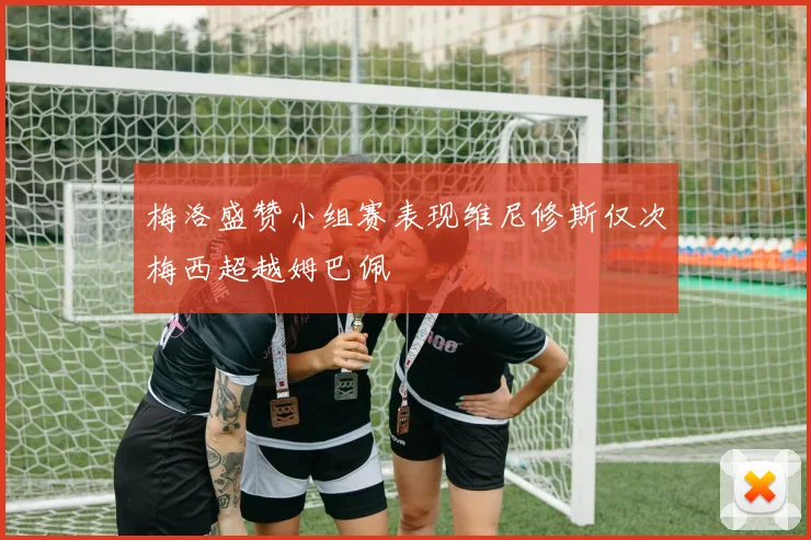 梅洛盛赞小组赛表现维尼修斯仅次梅西超越姆巴佩