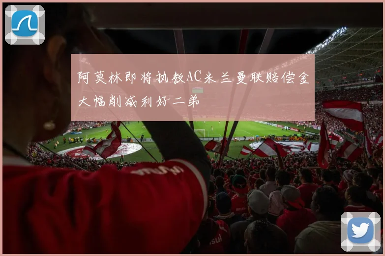 阿莫林即将执教AC米兰曼联赔偿金大幅削减利好二弟