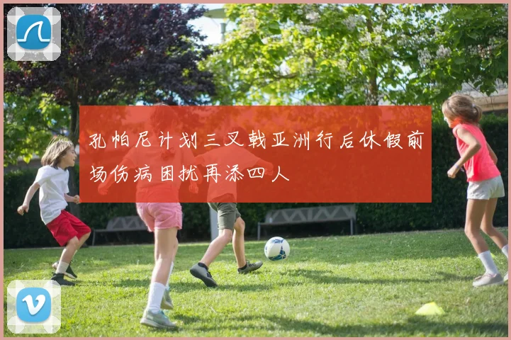 孔帕尼计划三叉戟亚洲行后休假前场伤病困扰再添四人