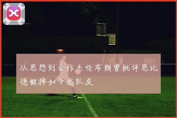 从恩怨到合作杰伦布朗曾批评恩比德假摔如今成队友