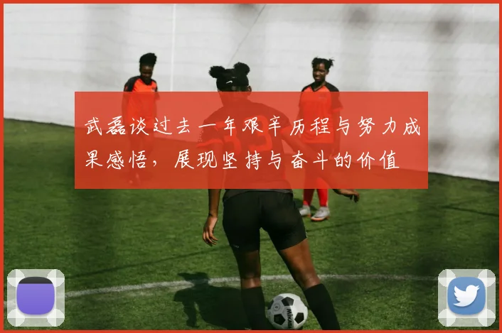 武磊谈过去一年艰辛历程与努力成果感悟，展现坚持与奋斗的价值