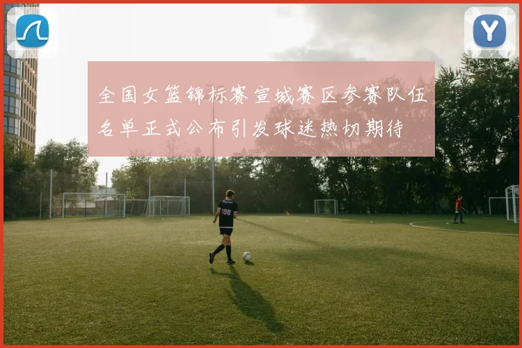 全国女篮锦标赛宣城赛区参赛队伍名单正式公布引发球迷热切期待