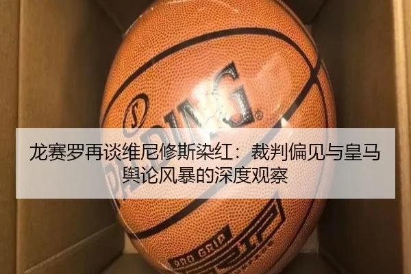 龙赛罗再谈维尼修斯染红:裁判偏见与皇马舆论风暴的深度观察